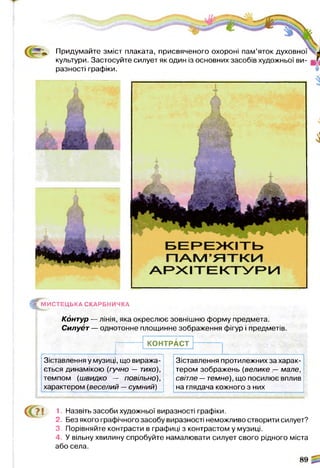 Придумайте зміст плаката, присвяченого охороні пам’яток духовної
культури. Застосуйте силует як один із основних засобів художньої ви­
разності графіки.
1
^ М И С Т Е Ц Ь К А СКАРБНИЧКА
Контур — лінія, яка окреслює зовнішню форму предмета.
Силует — однотонне площинне зображення фігур і предметів.
КОНТРАСТ
Зіставлення у музиці, що виража­
ється динамікою (гучно — тихо),
темпом (швидко — повільно),
характером (веселий —сумний)
Зіставлення протилежних за харак­
тером зображень (велике — мале,
світле —темне), що посилює вплив
на глядача кожного з них
1. Назвіть засоби художньої виразності графіки.
2. Без якого графічного засобу виразності неможливо створити силует?
3. Порівняйте контрасти в графиці з контрастом у музиці.
4. У вільну хвилину спробуйте намалювати силует свого рідного міста
або села.
 