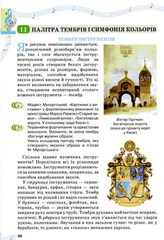 Я В ПАЛІТРА ТЕМБРІВ І СИМФОНІЯ КОЛЬОРІВ
ТЕМБРИ ІНСТРУМЕНТІВ
Як рисунок невпізнанно змінюється,
розцвічений різнобарв’ям кольо­
рів, так і спів збагачується інстру­
ментальним супроводом. Люди за
тисячі років створили безліч інстру­
ментів, різних за розміром, формою,
матеріалом, способом видобування
звуків різної висоти й гучності. Усі ці
якості впливають на забарвлення зву­
ка, створюючи неповторний «голос»
кожного інструмента — тембр.
С
Віктор Гзртман.
Богатирські ворота
(ескіз до проекту воріт
у Києві)
Ґ ґ Модест Мусоргський. «Картинки з ви­
ставки» у фортепіанному виконанні та
оркестровці Моріса Равеля («Старий за­
мок», «Лимозький ринок», «Богатирські
ворота. У стольному граді Києві»),
? ! Порівняйте фортепіанне та оркестрове
виконання. Визначте, як зміна тембру
збагачує музичні образи.
Уявіть кольорову палітру тембрів, яку
створюють музичні образи в п’єсах
М. Мусоргського.
Скільки відомо музичних інстру­
ментів? Перелічити всі їх різновиди
неможливо. Інструменти розрізняють­
ся за певними ознаками, наприклад, за
способом видобування звуків.
У ст рунних інструментах — скрип­
ках, бандурах, арфах, гітарах — звук
виникає від коливання струн. Тембр
струнних не різкий і не надто голосний.
У духових — сопілках, флейтах, вал­
торнах, трубах — звуки утворюються
завдяки руху повітря у трубі. Тембри духових найчастіше яскраві,
насичені. В ударних інструментах звук з’являється під час ударів
рукою, паличками. Звучання в них загалом гучне: то різке, як у
барабанів, то дзвінке, як «голоси» металевих тарілок.
 