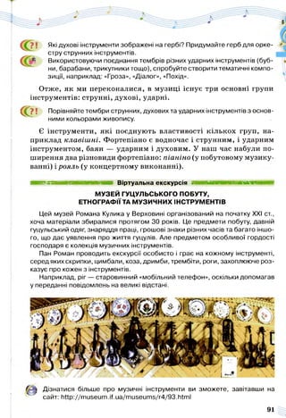 Які духові інструменти зображені на гербі? Придумайте герб для орке­
стру струнних інструментів.
Використовуючи поєднання тембрів різних ударних інструментів (буб­
ни, барабани, трикутники тощо), спробуйте створити тематичні компо­
зиції, наприклад: «Гроза», «Діалог», «Похід».
Отже, як ми переконалися, в музиці існує три основні групи
інструментів: струнні, духові, ударні.
С й? ! Порівняйте тембри струнних, духових та ударних інструментів з основ­
ними кольорами живопису.
Є інструменти, які поєднують властивості кількох груп, на­
приклад клавіш ні. Фортепіано є водночас і струнним, і ударним
інструментом, баян — ударним і духовим. У наш час набули по­
ширення два різновиди фортепіано: піаніно (у побутовому музику­
ванні) і рояль (у концертному виконанні).
шшшшмшашшшшшшшшшявяшш Віртуальна екскурсія я в і н і н н н м і
МУЗЕЙ ГУЦУЛЬСЬКОГО ПОБУТУ,
ЕТНОГРАФІЇ ТА МУЗИЧНИХ ІНСТРУМЕНТІВ
Цей музей Романа Кулика у Верховині організований на початку XXI ст.,
хоча матеріали збиралися протягом ЗО років. Це предмети побуту, давній
гуцульський одяг, знаряддя праці, грошові знаки різних часів та багато іншо­
го, що дає уявлення про життя гуцулів. Але предметом особливої гордості
господаря є колекція музичних інструментів.
Пан Роман проводить екскурсії особисто і грає на кожному інструменті,
серед яких скрипки, цимбали, коза, дримби, трембіти, роги, захоплююче роз­
казує про кожен з інструментів.
Наприклад, ріг — старовинний «мобільний телефон», оскільки допомагав
у переданні повідомлень на великі відстані.
Дізнатися більше про музичні інструменти ви зможете, завітавши на
сайт: http://museum.if.ua/museums/r4/93.html
91
 