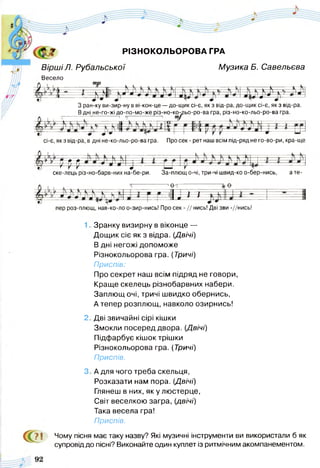 РІЗНОКОЛЬОРОВА ГРА
Вірші Л. Рубальської М узика Б. Савельева
Весело
З ран-ку ви-зир-ну в ві-кон-це —до-щик сі-є, як з від-ра, до-щик сі-є, як з від-ра.
Вдні не-го-жі до-по-мо-же різ-но-ко-дьо-ро-ва гра, різ-но-ко-льо-ро-ва гра
і і 'V ” 1-------------- 1 5-------------- ' щ’
сі-є, як з від-ра, в дні не-ко-льо-ро-ва гра. Про сек - рет наш всім під-ряд не го-во-ри, кра-ще
Е£
ш = - і
ске-лець різ-но-барв-них на-бе-ри. За-плющ о-чі, три-чі швид-ко о-бер-нись,
----------'фт-
ате-
Ш г
пер роз-плющ, нав-ко-ло о-зир-нись! Про сек - // нись! Дві зви -//нись!
1, Зранку визирну в віконце —
Дощик сіє як з відра. (Двічі)
В дні негожі допоможе
Різнокольорова гра. (Тричі)
Приспів:
Про секрет наш всім підряд не говори,
Краще скелець різнобарвних набери.
Заплющ очі, тричі швидко обернись,
А тепер розплющ, навколо озирнись!
2 Дві звичайні сірі кішки
Змокли посеред двора. (Двічі)
Підфарбує кішок трішки
Різнокольорова гра. (Тричі)
Приспів.
3 А для чого треба скельця,
Розказати нам пора. (Двічі)
Глянеш в них, якулю стерце,
Світ веселкою загра, (двічі)
Така весела гра!
Приспів.
Чому пісня має таку назву? Які музичні інструменти ви використали б як
супровід до пісні? Виконайте один куплет із ритмічним акомпанементом.
€ :
71
 