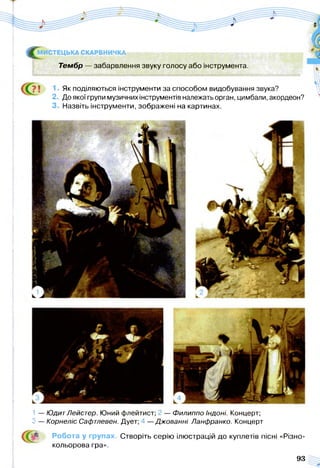 ^ М И СТЕЦЬКА СКАРБНИЧКА
Тембр — забарвлення звуку голосу або інструмента.
Як поділяються інструменти за способом видобування звука?
2 До якої групи музичних інструментів належать орган, цимбали, акордеон?
3. Назвіть інструменти, зображені на картинах.
1 — ЮдитЛейстер. Юний флейтист; — Филиппо Індоні. Концерт;
З — Корнеліс Сафтлевен. Дует; —Джованні Ланфранко. Концерт
Робота у групах. Створіть серію ілюстрацій до куплетів пісні «Різно­
кольорова гра».
93
 