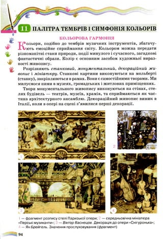 1— фрагмент розпису стелі Паризької опери; 2 — середньовічна мініатюра
«Перські музиканти»; 3 — Віктор Васнецов. Декорація до опери «Снігуронька»;
4 — Ян Брейгель. Значення прослуховування (фрагмент)
%
%
ПАЛІТРА ТЕМБРІВ І СИМФОНІЯ КОЛЬОРІВ
КОЛЬОРОВА ГАРМОНІЯ
Кольори, подібно до тембрів музичних інструментів, збагачу­
ють емоційне сприймання світу. Кольором можна передати
різноманітні стани природи, події минулого і сучасного, загадкові
фантастичні образи. Колір є основним засобом художньої вираз­
ності живопису.
Розрізняють ст анковий, монумент альний, декораційний ж и ­
вопис і м ініат ю ру. Станкові картини виконуються на мольберті
(станку), закріплюються в рамах. Вони є самостійними творами. Ми
милуємося ними в музеях, громадських і житлових приміщеннях.
Твори монументального живопису виконуються на стінах, сте­
лях будівель — театрів, музеїв, храмів, та сприймаються як час­
тина архітектурного ансамблю. Декораційний живопис виник в
Італії, коли в опері на сцені з’явилися перші декорації.
 