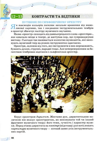 с а в КОНТРАСТИ ТА ВІДТІНКИ
п у т ів н и к по СИМФОНІЧНОМУ ОРКЕСТРУ
Як взаємодія кольорів посилює загальне враження від живо­
писної картини, так і поєднання інструментальних тембрів
в оркестрі збагачує палітру музичного звучання.
Назва «оркестр» походить від давньогрецького слова «орхестра»,
яке означало місце в театрі, де виступав хор, що супроводжував
виставу. Сьогодні так називається колектив музикантів, які вико­
нують музичний твір на різних інструментах одночасно.
Оркестри, залежно від того, які інструменти в них переважають,
бувають духові, струнні, народні тощо. Але неперевершеним за ба­
гатством тембрових відтінків є симфонічний оркестр.
Керує оркестром диригент. Ж естами рук, диригентською па­
личкою він вказує оркестрантам, як виконувати той чи інш ий
фрагмент музичного твору: його темп, гучність і характер музи­
ки. Перед очима диригента на пюпітрі (підставці для нот) лежить
партитура музичного твору — нотний запис усіх інструменталь­
них партій.
98
 