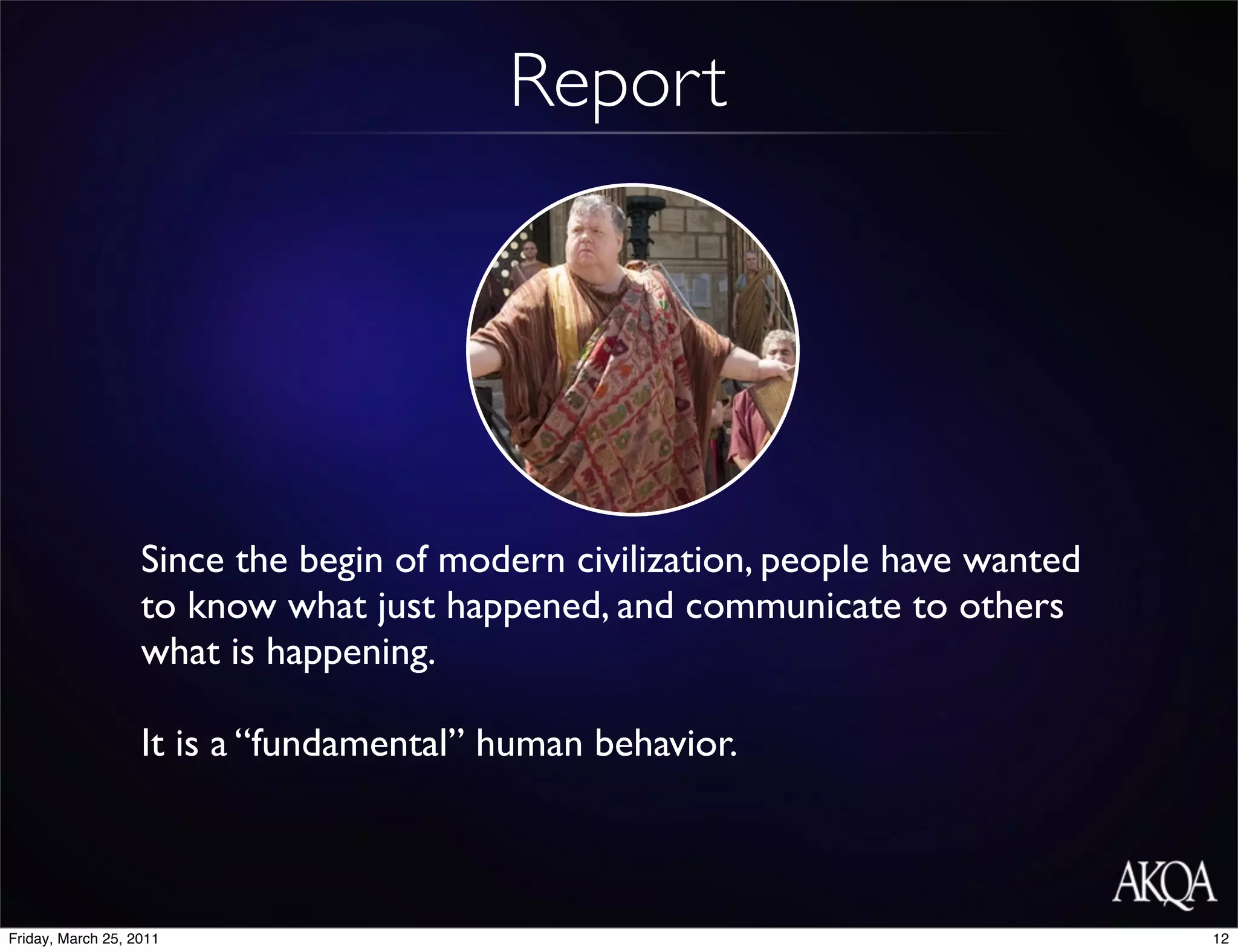 Report




                   Since the begin of modern civilization, people have wanted
                   to know what just happened, and communicate to others
                   what is happening.

                   It is a “fundamental” human behavior.



Friday, March 25, 2011                                                          12
 