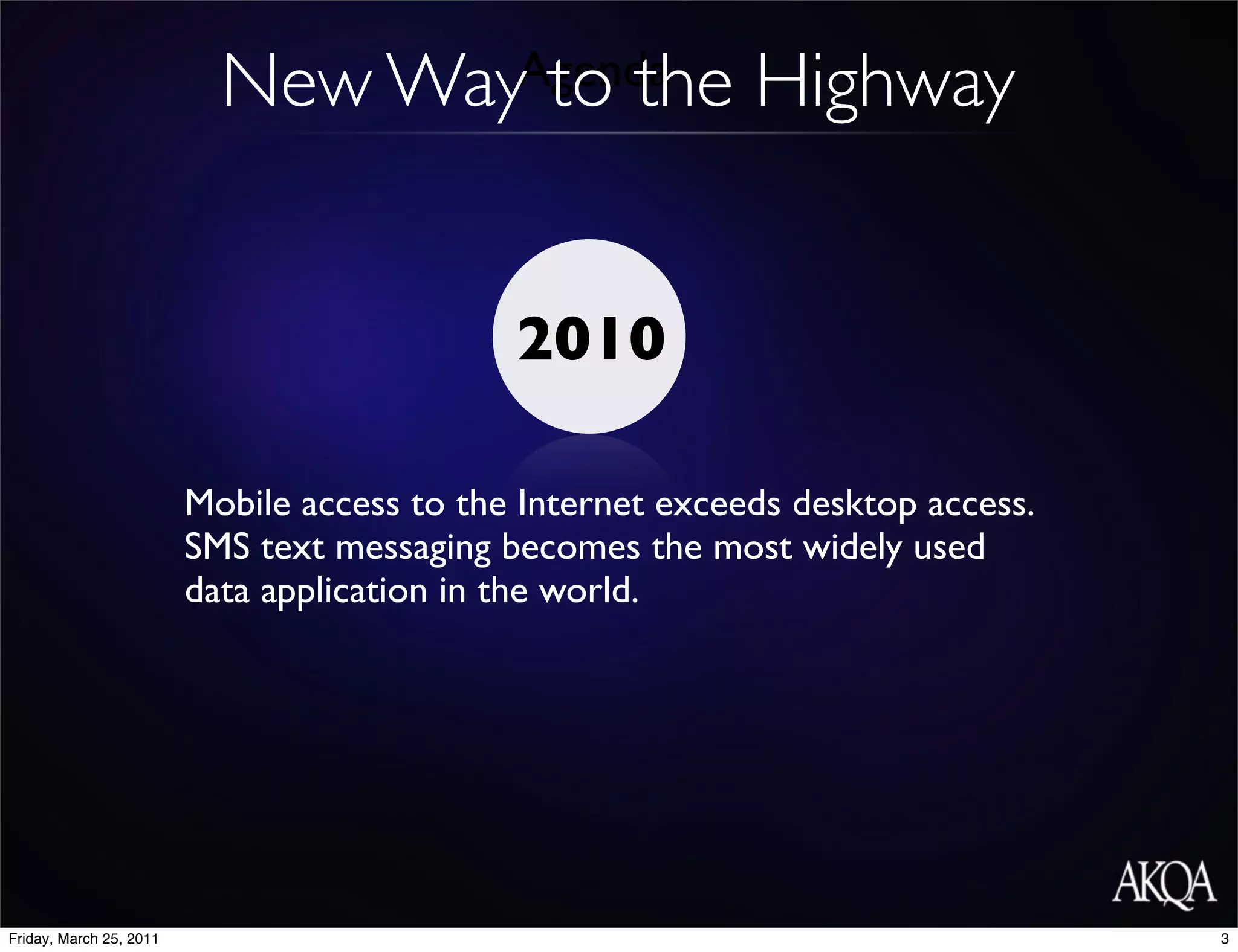 New Way to the
                                  Agenda                    Highway


                                             2010

                         Mobile access to the Internet exceeds desktop access.
                         SMS text messaging becomes the most widely used
                         data application in the world.




Friday, March 25, 2011                                                           3
 