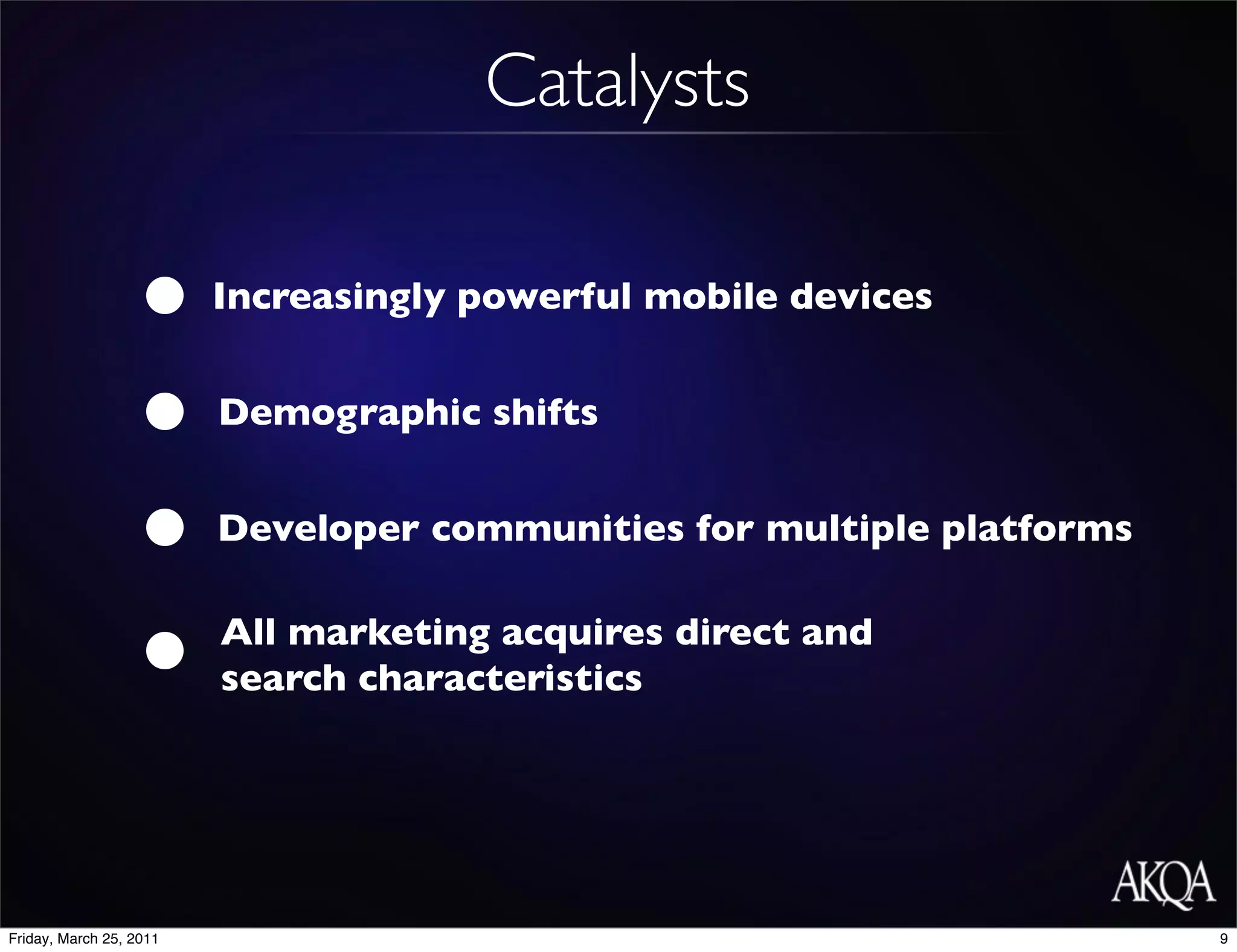 Catalysts

                         Increasingly powerful mobile devices


                         Demographic shifts


                         Developer communities for multiple platforms

                         All marketing acquires direct and
                         search characteristics




Friday, March 25, 2011                                                  9
 