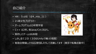 自己紹介
▪ HN：ろっさむ（@4_mio_11 ）
▪ 21歳女性プログラマー
▪ ゲームプログラムは3年間学習
▪ C++ は2年。他Java/C#/JS少し
▪ 制作したゲームは6本程
▪ しかし全て２D（３DはUnityで触った程度）
▪ 勉強会開催したりGGJ参加したりして活動してます（東京で転職活動中）
 
