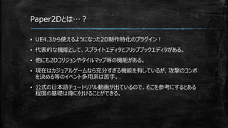 Paper2Dとは…？
▪ UE4.3から使えるようになった2D制作特化のプラグイン！
▪ 代表的な機能として、スプライトエディタとフリップブックエディタがある。
▪ 他にも2Dコリジョンやタイルマップ等の機能がある。
▪ 現在はカジュアルゲームなら充分すぎる機能を有しているが、攻撃のコンボ
を決める等のイベント多用系は苦手。
▪ 公式の日本語チュートリアル動画が出ているので、そこを参考にするとある
程度の基礎は身に付けることができる。
 