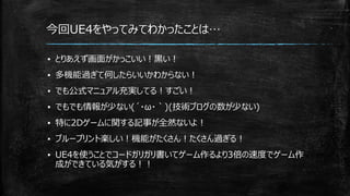 ▪ とりあえず画面がかっこいい！黒い！
▪ 多機能過ぎて何したらいいかわからない！
▪ でも公式マニュアル充実してる！すごい！
▪ でもでも情報が少ない(´・ω・｀)(技術ブログの数が少ない)
▪ 特に2Dゲームに関する記事が全然ないよ！
▪ ブループリント楽しい！機能がたくさん！たくさん過ぎる！
▪ UE4を使うことでコードガリガリ書いてゲーム作るより3倍の速度でゲーム作
成ができている気がする！！
今回UE4をやってみてわかったことは…
 