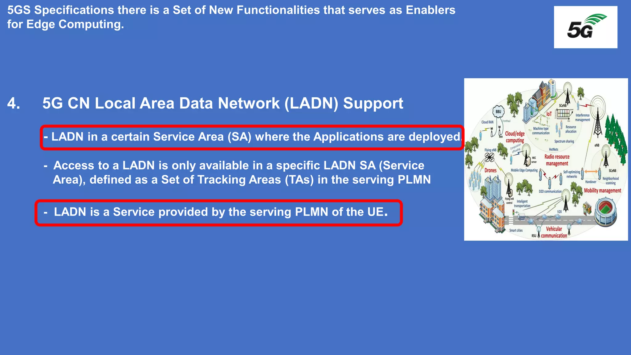 5GS Specifications there is a Set of New Functionalities that serves as Enablers
for Edge Computing.
4. 5G CN Local Area Data Network (LADN) Support
- LADN in a certain Service Area (SA) where the Applications are deployed.
- Access to a LADN is only available in a specific LADN SA (Service
Area), defined as a Set of Tracking Areas (TAs) in the serving PLMN
- LADN is a Service provided by the serving PLMN of the UE.
 