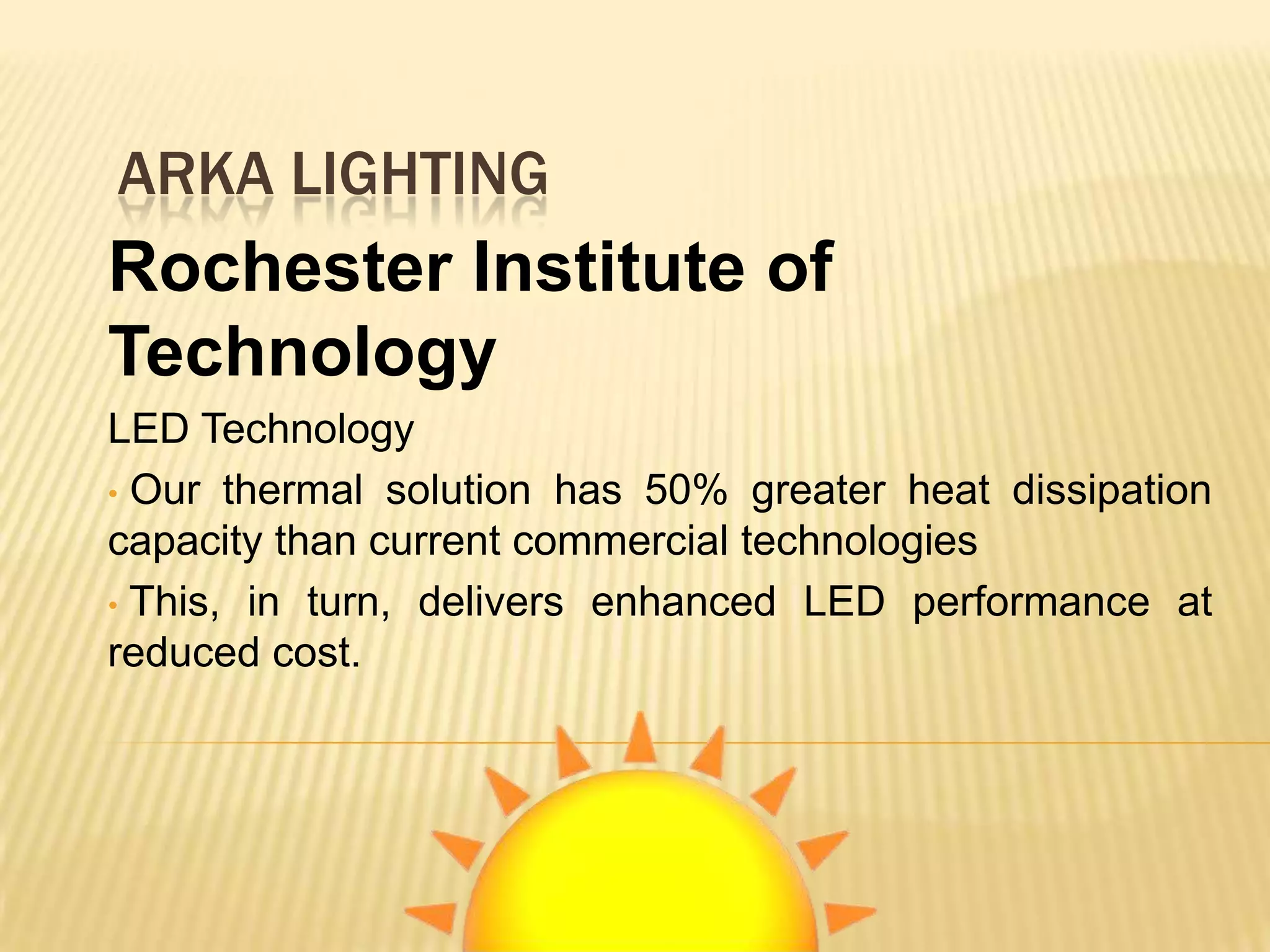 ARKA LIGHTING
Rochester Institute of
Technology
LED Technology
• Our thermal solution has 50% greater heat dissipation
capacity than current commercial technologies
• This, in turn, delivers enhanced LED performance at
reduced cost.
 