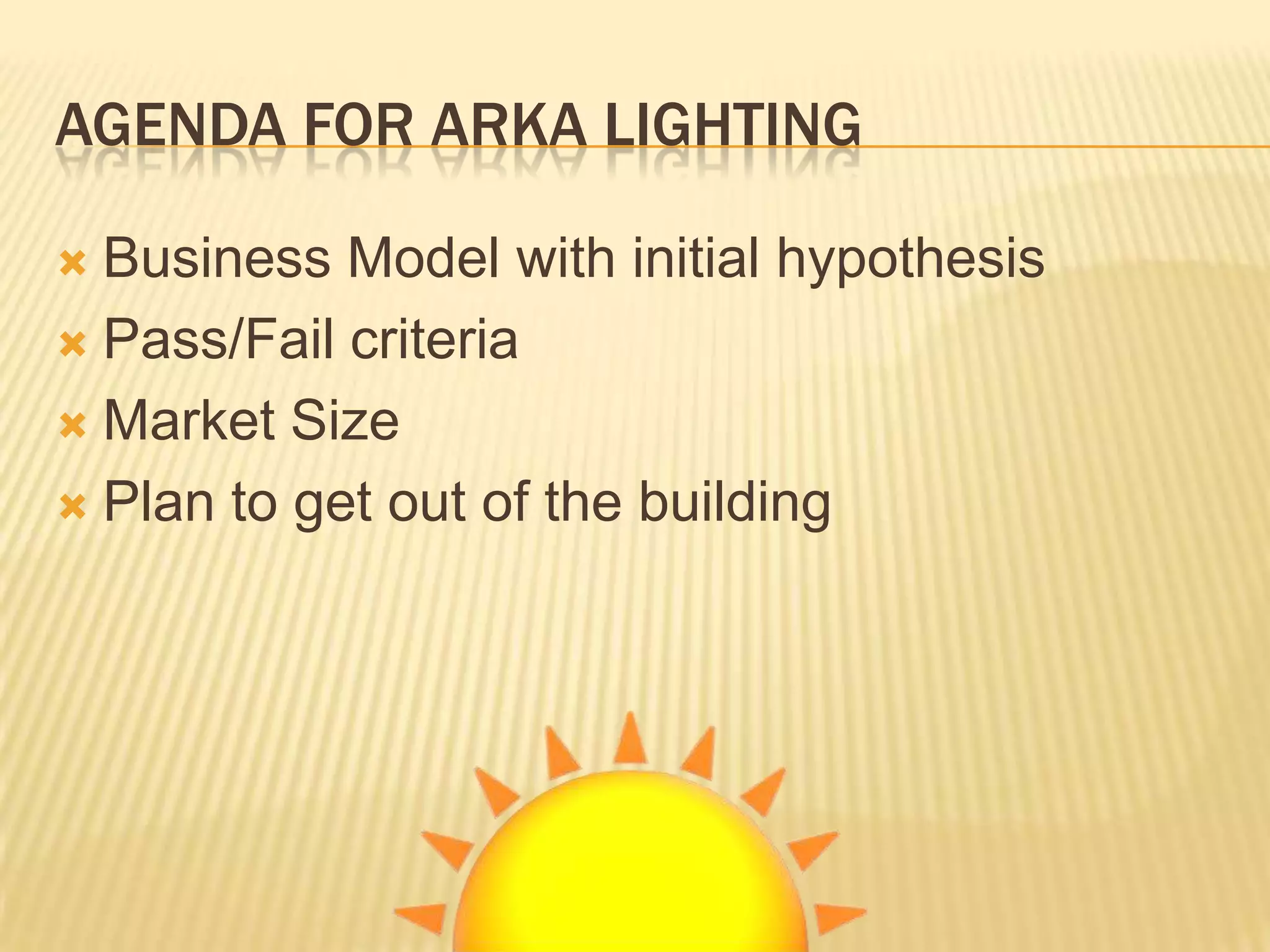 AGENDA FOR ARKA LIGHTING

 Business Model with initial hypothesis
 Pass/Fail criteria

 Market Size

 Plan to get out of the building
 