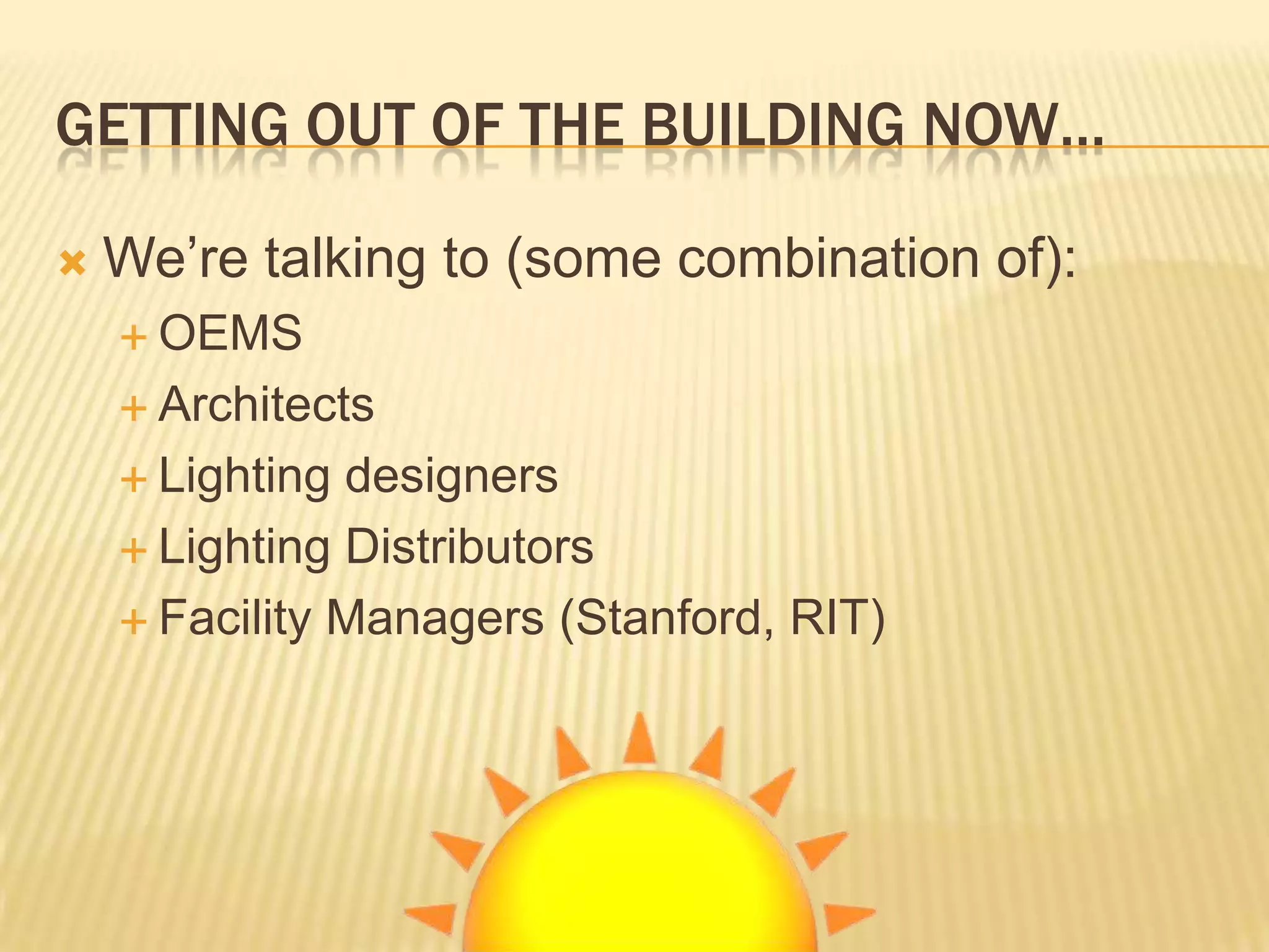 GETTING OUT OF THE BUILDING NOW…

   We’re talking to (some combination of):
     OEMS

     Architects

     Lighting designers
     Lighting Distributors

     Facility Managers (Stanford, RIT)
 