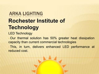 ARKA LIGHTING
Rochester Institute of
Technology
LED Technology
• Our thermal solution has 50% greater heat dissipation
capacity than current commercial technologies
• This, in turn, delivers enhanced LED performance at
reduced cost.
 