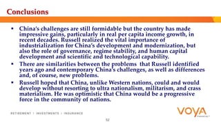 Conclusions 
 China’s challenges are still formidable but the country has made 
impressive gains, particularly in real per capita income growth, in 
recent decades. Russell realized the vital importance of 
industrialization for China’s development and modernization, but 
also the role of governance, regime stability, and human capital 
development and scientific and technological capability. 
 There are similarities between the problems that Russell identified 
years ago and contemporary China’s challenges, as well as differences 
and, of course, new problems. 
 Russell hoped that China, unlike Western nations, could and would 
develop without resorting to ultra nationalism, militarism, and crass 
materialism. He was optimistic that China would be a progressive 
force in the community of nations. 
52 
