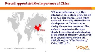 Russell appreciated the importance of China 
“Chinese problems, even if they 
affected no one outside China would 
be of vast importance, … the entire 
world will be vitally affected by the 
development of Chinese affairs … 
during the next two centuries. This 
makes it important … that there 
should be intelligent understanding 
of the question raised by China, even 
if, as yet, definitive answers are 
difficult to give.” (The Problem of 
China, 1922, p. 3). 
8 
 