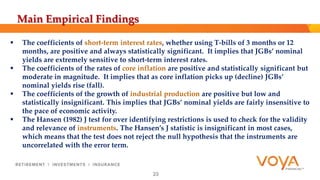 Main Empirical Findings 
 The coefficients of short‐term interest rates, whether using T‐bills of 3 months or 12 
months, are positive and always statistically significant. It implies that JGBs’ nominal 
yields are extremely sensitive to short-term interest rates. 
 The coefficients of the rates of core inflation are positive and statistically significant but 
moderate in magnitude. It implies that as core inflation picks up (decline) JGBs’ 
nominal yields rise (fall). 
 The coefficients of the growth of industrial production are positive but low and 
statistically insignificant. This implies that JGBs’ nominal yields are fairly insensitive to 
the pace of economic activity. 
 The Hansen (1982) J test for over identifying restrictions is used to check for the validity 
and relevance of instruments. The Hansen’s J statistic is insignificant in most cases, 
which means that the test does not reject the null hypothesis that the instruments are 
uncorrelated with the error term. 
23 
 