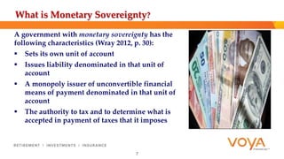 What is Monetary Sovereignty? 
A government with monetary sovereignty has the 
following characteristics (Wray 2012, p. 30): 
 Sets its own unit of account 
 Issues liability denominated in that unit of 
account 
 A monopoly issuer of unconvertible financial 
means of payment denominated in that unit of 
account 
 The authority to tax and to determine what is 
accepted in payment of taxes that it imposes 
7 
 
