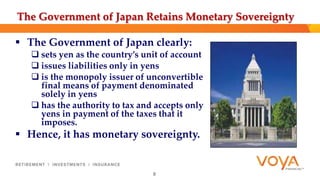 The Government of Japan Retains Monetary Sovereignty 
 The Government of Japan clearly: 
 sets yen as the country’s unit of account 
 issues liabilities only in yens 
 is the monopoly issuer of unconvertible 
final means of payment denominated 
solely in yens 
 has the authority to tax and accepts only 
yens in payment of the taxes that it 
imposes. 
 Hence, it has monetary sovereignty. 
8 
 