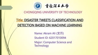 CHONGQING UNIVERSITY OF TECHNOLOGY
Name: Akram Ali (艾历)
Student ID: 62017010094
Major: Computer Science and
Technology
DISASTER TWEETS CLASSIFICATION AND
DETECTION BASED ON MACHINE LEARNING
 