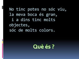 No tinc potes no sóc viu,
la meva boca és gran,
i a dins tinc molts
objectes,
sóc de molts colors.
 