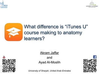 Dr.AkramJaffar
What difference is “iTunes U”
course making to anatomy
learners?
Akram Jaffar
and
Ayad Al-Moslih
University of Sharjah, United Arab Emirates
 