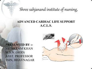 Shree sahjanand institute of nursing,
ADVANCED CARDIAC LIFE SUPPORT
A.C.L.S.
PRESENTED BY :-
Mr. AKRAM KHAN
M.S.N. (HOD)
ASST. PROFESSOR
SSIN, BHAVNAGAR
 