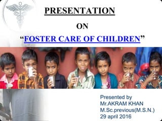 PRESENTATION
ON
“FOSTER CARE OF CHILDREN”
Presented by
Mr.AKRAM KHAN
M.Sc.previous(M.S.N.)
29 april 2016
 