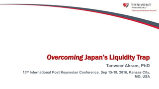 0
Overcoming Japan’s Liquidity Trap
Tanweer Akram, PhD
13th International Post Keynesian Conference, Sep 15-18, 2016, Kansas City,
MO, USA
 