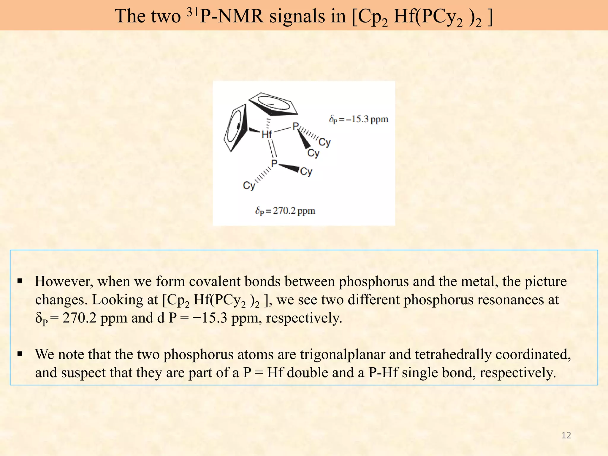 12
 However, when we form covalent bonds between phosphorus and the metal, the picture
changes. Looking at [Cp2 Hf(PCy2 )2 ], we see two different phosphorus resonances at
δP = 270.2 ppm and d P = −15.3 ppm, respectively.
 We note that the two phosphorus atoms are trigonalplanar and tetrahedrally coordinated,
and suspect that they are part of a P = Hf double and a P-Hf single bond, respectively.
The two 31P-NMR signals in [Cp2 Hf(PCy2 )2 ]
 
