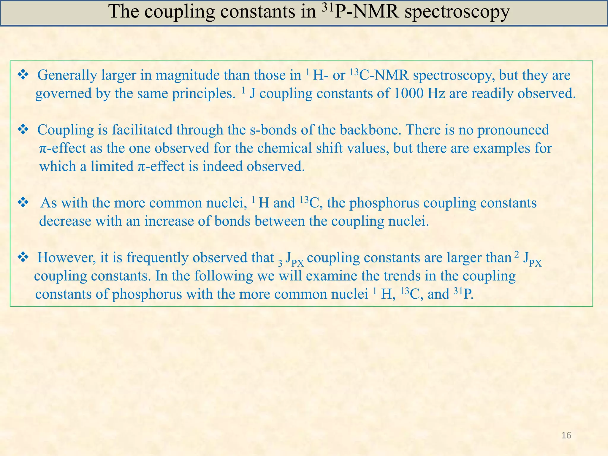 16
 Generally larger in magnitude than those in 1 H- or 13C-NMR spectroscopy, but they are
governed by the same principles. 1 J coupling constants of 1000 Hz are readily observed.
 Coupling is facilitated through the s-bonds of the backbone. There is no pronounced
π-effect as the one observed for the chemical shift values, but there are examples for
which a limited π-effect is indeed observed.
 As with the more common nuclei, 1 H and 13C, the phosphorus coupling constants
decrease with an increase of bonds between the coupling nuclei.
 However, it is frequently observed that 3 JPX coupling constants are larger than 2 JPX
coupling constants. In the following we will examine the trends in the coupling
constants of phosphorus with the more common nuclei 1 H, 13C, and 31P.
The coupling constants in 31P-NMR spectroscopy
 