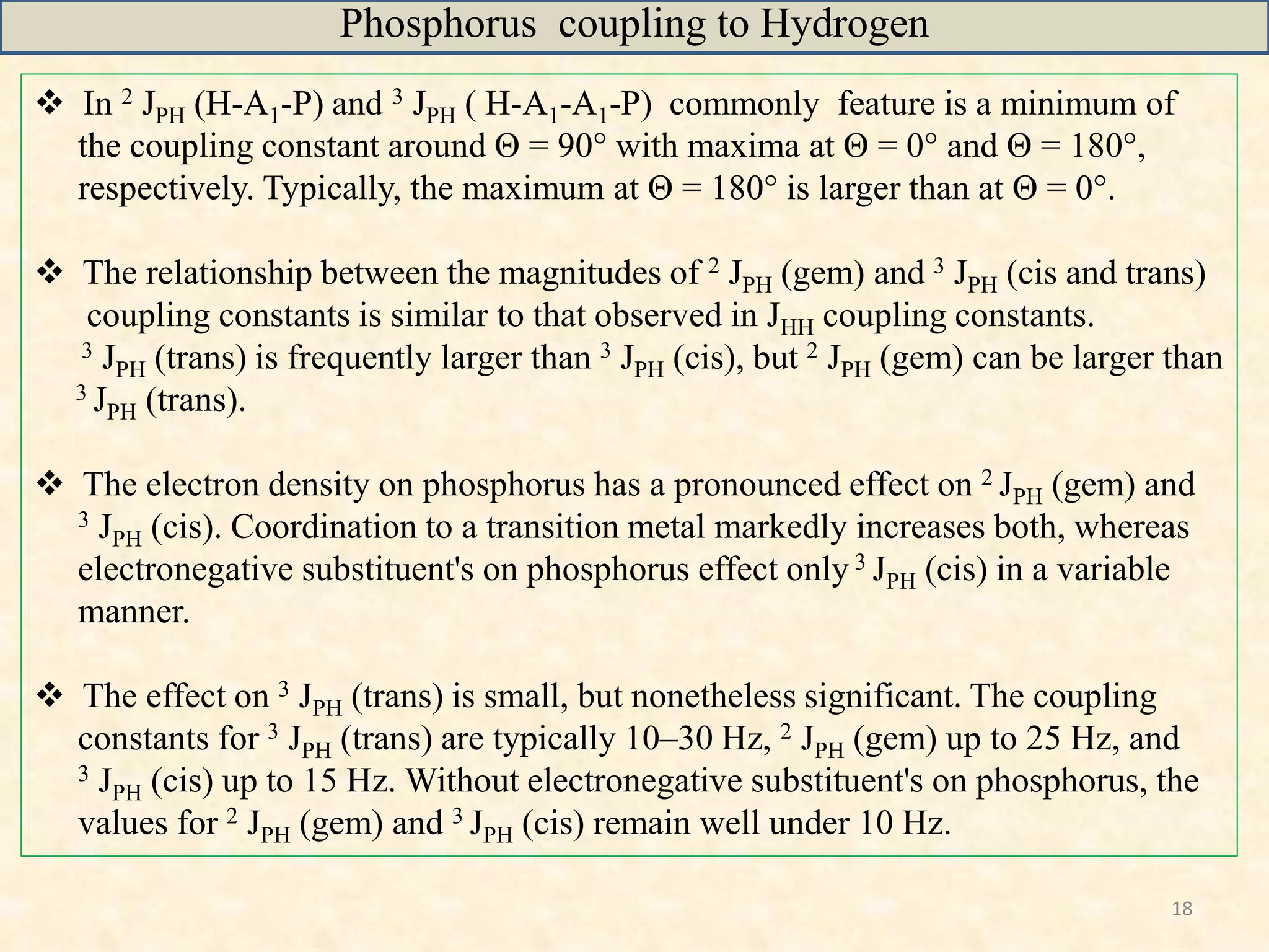 18
 In 2 JPH (H-A1-P) and 3 JPH ( H-A1-A1-P) commonly feature is a minimum of
the coupling constant around Θ = 90° with maxima at Θ = 0° and Θ = 180°,
respectively. Typically, the maximum at Θ = 180° is larger than at Θ = 0°.
 The relationship between the magnitudes of 2 JPH (gem) and 3 JPH (cis and trans)
coupling constants is similar to that observed in JHH coupling constants.
3 JPH (trans) is frequently larger than 3 JPH (cis), but 2 JPH (gem) can be larger than
3 JPH (trans).
 The electron density on phosphorus has a pronounced effect on 2 JPH (gem) and
3 JPH (cis). Coordination to a transition metal markedly increases both, whereas
electronegative substituent's on phosphorus effect only 3 JPH (cis) in a variable
manner.
 The effect on 3 JPH (trans) is small, but nonetheless significant. The coupling
constants for 3 JPH (trans) are typically 10–30 Hz, 2 JPH (gem) up to 25 Hz, and
3 JPH (cis) up to 15 Hz. Without electronegative substituent's on phosphorus, the
values for 2 JPH (gem) and 3 JPH (cis) remain well under 10 Hz.
Phosphorus coupling to Hydrogen
 