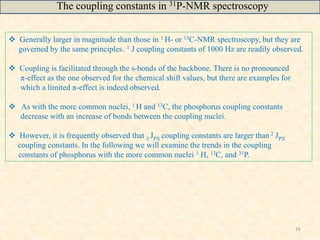 16
 Generally larger in magnitude than those in 1 H- or 13C-NMR spectroscopy, but they are
governed by the same principles. 1 J coupling constants of 1000 Hz are readily observed.
 Coupling is facilitated through the s-bonds of the backbone. There is no pronounced
π-effect as the one observed for the chemical shift values, but there are examples for
which a limited π-effect is indeed observed.
 As with the more common nuclei, 1 H and 13C, the phosphorus coupling constants
decrease with an increase of bonds between the coupling nuclei.
 However, it is frequently observed that 3 JPX coupling constants are larger than 2 JPX
coupling constants. In the following we will examine the trends in the coupling
constants of phosphorus with the more common nuclei 1 H, 13C, and 31P.
The coupling constants in 31P-NMR spectroscopy
 