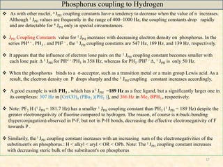 17
 As with other nuclei, n JPH coupling constants have a tendency to decrease when the value of n increases.
Although 1 JPH values are frequently in the range of 400–1000 Hz, the coupling constants drop rapidly
and are detectable for 4 JPH only in special circumstances.
 JPH Coupling Constants value for 1 JPH increases with decreasing electron density on phosphorus. In the
series PH4 + , PH3 , and PH2 − , the 1 JPH coupling constants are 547 Hz, 189 Hz, and 139 Hz, respectively.
 It appears that the influence of electron lone pairs on the 1 JPH coupling constant becomes smaller with
each lone pair. Δ 1 JPH for PH4 + /PH3 is 358 Hz, whereas for PH3 /PH2 − Δ, 1 JPH is only 50 Hz.
 When the phosphorus binds to a σ-acceptor, such as a transition metal or a main group Lewis acid. As a
result, the electron density on P drops sharply and the 1 JPH coupling constant increases accordingly.
 A good example is with PH3 , which has a 1 JPH =189 Hz as a free ligand, but a significantly larger one in
its complexes: 307 Hz in [Cr(CO)4 (PBu3 )(PH3 )], and 366 Hz in Me3 BPH3 , respectively.
 Note: PF2 H (1 JPH = 181.7 Hz) has a smaller 1 JPH coupling constant than PH3 (1 JPH = 189 Hz) despite the
greater electronegativity of fluorine compared to hydrogen. The reason, of course is π-back-bonding
(hyperconjugation) observed in P-F, but not in P-H bonds, decreasing the effective electronegativity of F
towards P .
 Similarily, the 1 JPH coupling constant increases with an increasing sum of the electronegativities of the
substituent's on phosphorus.: H < alkyl < aryl < OR < OPh. Note: The 1 JPH coupling constant increases
with decreasing steric bulk of the substituent's on phosphorus
Phosphorus coupling to Hydrogen
 