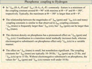 18
 In 2 JPH (H-A1-P) and 3 JPH ( H-A1-A1-P) commonly feature is a minimum of
the coupling constant around Θ = 90° with maxima at Θ = 0° and Θ = 180°,
respectively. Typically, the maximum at Θ = 180° is larger than at Θ = 0°.
 The relationship between the magnitudes of 2 JPH (gem) and 3 JPH (cis and trans)
coupling constants is similar to that observed in JHH coupling constants.
3 JPH (trans) is frequently larger than 3 JPH (cis), but 2 JPH (gem) can be larger than
3 JPH (trans).
 The electron density on phosphorus has a pronounced effect on 2 JPH (gem) and
3 JPH (cis). Coordination to a transition metal markedly increases both, whereas
electronegative substituent's on phosphorus effect only 3 JPH (cis) in a variable
manner.
 The effect on 3 JPH (trans) is small, but nonetheless significant. The coupling
constants for 3 JPH (trans) are typically 10–30 Hz, 2 JPH (gem) up to 25 Hz, and
3 JPH (cis) up to 15 Hz. Without electronegative substituent's on phosphorus, the
values for 2 JPH (gem) and 3 JPH (cis) remain well under 10 Hz.
Phosphorus coupling to Hydrogen
 