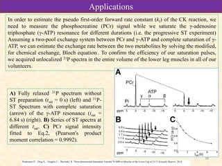 38
A) Fully relaxed 31P spectrum without
ST preparation (tsat = 0 s) (left) and 31P-
ST Spectrum with complete saturation
(arrow) of the γ-ATP resonance (tsat =
6.84 s) (right). B) Series of ST spectra at
different tsat. C) PCr signal intensity
fitted to Eq.2, (Pearson's product
moment correlation = 0.9992).
In order to estimate the pseudo first-order forward rate constant (kf) of the CK reaction, we
need to measure the phosphocreatine (PCr) signal while we saturate the γ-adenosine
triphosphate (γ-ATP) resonance for different durations (i.e. the progressive ST experiment)
Assuming a two-pool exchange system between PCr and γ-ATP and complete saturation of γ-
ATP, we can estimate the exchange rate between the two metabolites by solving the modified,
for chemical exchange, Bloch equation . To confirm the efficiency of our saturation pulses,
we acquired unlocalized 31P spectra in the entire volume of the lower leg muscles in all of our
volunteers.
Prodromos P. ; Ding X.; Gregory C.; Ravinder R. Three-dimensional Saturation Transfer31P-MRI in Muscles of the Lower Leg at 3.0 T Scientific Reports. 2014
ApplicationsApplications
 