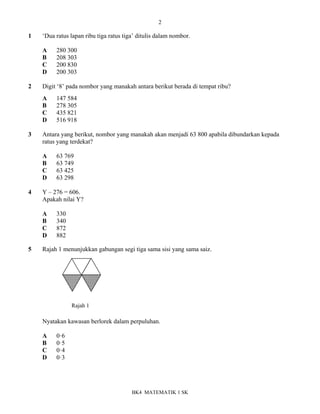 2
BK4 MATEMATIK 1 SK
1 ‘Dua ratus lapan ribu tiga ratus tiga’ ditulis dalam nombor.
A 280 300
B 208 303
C 200 830
D 200 303
2 Digit ‘8’ pada nombor yang manakah antara berikut berada di tempat ribu?
A 147 584
B 278 305
C 435 821
D 516 918
3 Antara yang berikut, nombor yang manakah akan menjadi 63 800 apabila dibundarkan kepada
ratus yang terdekat?
A 63 769
B 63 749
C 63 425
D 63 298
4 Y – 276 = 606.
Apakah nilai Y?
A 330
B 340
C 872
D 882
5 Rajah 1 menunjukkan gabungan segi tiga sama sisi yang sama saiz.
Nyatakan kawasan berlorek dalam perpuluhan.
A 0ꞏ6
B 0ꞏ5
C 0ꞏ4
D 0ꞏ3
Rajah 1
 