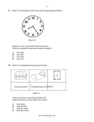 11
BK4 MATEMATIK 1 SK
37 Rajah 10 menunjukkan waktu Asma mula mengulangkaji pelajaran.
Selepas 2.5 jam, Asma telah berhenti untuk tidur.
Pada jam berapakah Asma tamat membuat ulangkaji?
A Jam 1030
B Jam 1055
C Jam 2230
D Jam 2255
38 Rajah 11 menunjukkan harga tiga jenis barang.
3 kali harga almari
2
5 daripada harga sofa RM450
Nizam mempunyai wang sebanyak RM1 050.
Apakah barang yang sesuai dibeli oleh Nizam?
A Sofa sahaja
B Sofa dan katil
C Sofa dan almari
D Katil dan almari
Rajah 10
Rajah 11
 