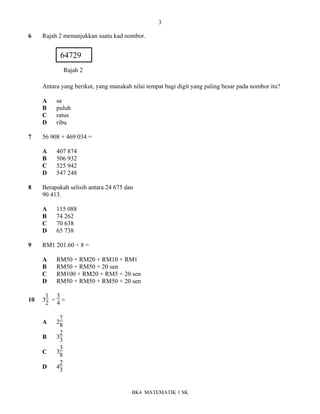3
BK4 MATEMATIK 1 SK
6 Rajah 2 menunjukkan suatu kad nombor.
Antara yang berikut, yang manakah nilai tempat bagi digit yang paling besar pada nombor itu?
A sa
B puluh
C ratus
D ribu
7 56 908 + 469 034 =
A 407 874
B 506 932
C 525 942
D 547 248
8 Berapakah selisih antara 24 675 dan
90 413.
A 115 088
B 74 262
C 70 638
D 65 738
9 RM1 201.60 ÷ 8 =
A RM50 + RM20 + RM10 + RM1
B RM50 + RM50 + 20 sen
C RM100 + RM20 + RM5 + 20 sen
D RM50 + RM50 + RM50 + 20 sen
10 3
1
2 ÷
3
4 =
A 2
7
8
B 3
2
3
C 3
3
8
D 4
2
3
64729
Rajah 2
 