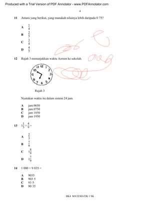 4
BK4 MATEMATIK 1 SK
11 Antara yang berikut, yang manakah nilainya lebih daripada 0ꞏ75?
A
1
4
B
2
5
C
3
4
D
4
5
12 Rajah 3 menunjukkan waktu Azreen ke sekolah.
Nyatakan waktu itu dalam sistem 24 jam.
A jam 0650
B jam 0750
C jam 1850
D jam 1950
13 1
1
3 +
4
9 =
A
2
3
B
7
9
C 1
8
9
D 1
7
9
14 1 000 × 9ꞏ035 =
A 9035
B 903ꞏ5
C 93ꞏ5
D 90ꞏ35
Rajah 3
Produced with a Trial Version of PDF Annotator - www.PDFAnnotator.com
 
