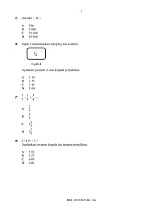 5
BK4 MATEMATIK 1 SK
15 164 080 ÷ 28 =
A 586
B 5 860
C 58 060
D 58 600
16 Rajah 4 menunjukkan sekeping kad nombor.
3
1
4
Nyatakan pecahan di atas kepada perpuluhan.
A 3ꞏ14
B 3ꞏ25
C 3ꞏ45
D 3ꞏ60
17
1
2 -
1
8 +
3
4 =
A
3
4
B
5
8
C 1
1
8
D 1
5
8
18 27ꞏ835 ÷ 5 =
Bundarkan jawapan kepada dua tempat perpuluhan.
A 5.56
B 5.57
C 6.00
D 6.04
Rajah 4
 