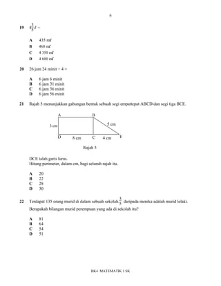 6
BK4 MATEMATIK 1 SK
19 4
3
5 l =
A 435 ml
B 460 ml
C 4 350 ml
D 4 600 ml
20 26 jam 24 minit ÷ 4 =
A 6 jam 6 minit
B 6 jam 31 minit
C 6 jam 36 minit
D 6 jam 56 minit
21 Rajah 5 menunjukkan gabungan bentuk sebuah segi empattepat ABCD dan segi tiga BCE.
DCE ialah garis lurus.
Hitung perimeter, dalam cm, bagi seluruh rajah itu.
A 20
B 22
C 28
D 30
22 Terdapat 135 orang murid di dalam sebuah sekolah.
3
5 daripada mereka adalah murid lelaki.
Berapakah bilangan murid perempuan yang ada di sekolah itu?
A 81
B 64
C 54
D 51
Rajah 5
A B
D C E
8 cm
3 cm 5 cm
4 cm
 