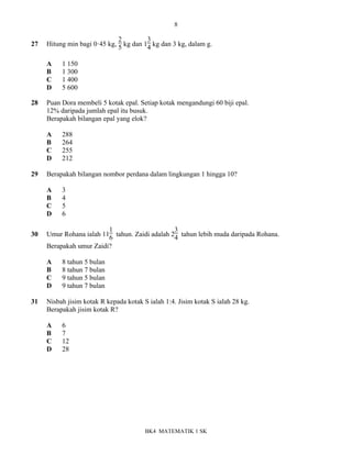 8
BK4 MATEMATIK 1 SK
27 Hitung min bagi 0ꞏ45 kg,
2
5 kg dan 1
3
4 kg dan 3 kg, dalam g.
A 1 150
B 1 300
C 1 400
D 5 600
28 Puan Dora membeli 5 kotak epal. Setiap kotak mengandungi 60 biji epal.
12% daripada jumlah epal itu busuk.
Berapakah bilangan epal yang elok?
A 288
B 264
C 255
D 212
29 Berapakah bilangan nombor perdana dalam lingkungan 1 hingga 10?
A 3
B 4
C 5
D 6
30 Umur Rohana ialah 11
1
6 tahun. Zaidi adalah 2
3
4 tahun lebih muda daripada Rohana.
Berapakah umur Zaidi?
A 8 tahun 5 bulan
B 8 tahun 7 bulan
C 9 tahun 5 bulan
D 9 tahun 7 bulan
31 Nisbah jisim kotak R kepada kotak S ialah 1:4. Jisim kotak S ialah 28 kg.
Berapakah jisim kotak R?
A 6
B 7
C 12
D 28
 