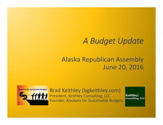 A Budget Update
Alaska Republican Assembly
June 20, 2016
Brad Keithley (bgkeithley.com)
President, Keithley Consulting, LL...