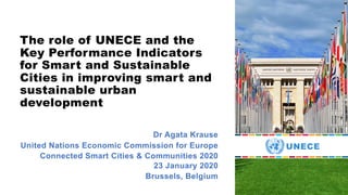 The role of UNECE and the
Key Performance Indicators
for Smart and Sustainable
Cities in improving smart and
sustainable urban
development
Dr Agata Krause
United Nations Economic Commission for Europe
Connected Smart Cities & Communities 2020
23 January 2020
Brussels, Belgium
 