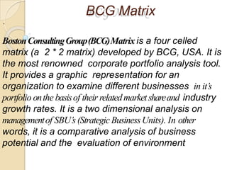 BCG Matrix
.
BostonConsultingGroup(BCG)Matrix is a four celled
matrix (a 2 * 2 matrix) developed by BCG, USA. It is
the most renowned corporate portfolio analysis tool.
It provides a graphic representation for an
organization to examine different businesses in it’s
portfolio onthe basisof their relatedmarketshareand industry
growth rates. It is a two dimensional analysis on
managementof SBU’s (Strategic BusinessUnits). In other
words, it is a comparative analysis of business
potential and the evaluation of environment
 