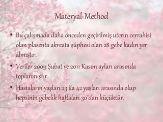 Materyal-Method
• Bu çalışmada daha önceden geçirilmişuterin cerrahisi
olan plasenta akreata şüphesi olan 28 gebe kadın yer
almıştır.
• Veriler 2009 Şubat ve 2011 Kasım ayları arasında
toplanmıştır.
• Hastaların yaşları 23 ila 42 yaşları arasında olup
hepsinin gebelik haftaları 30’dan küçüktür.
 