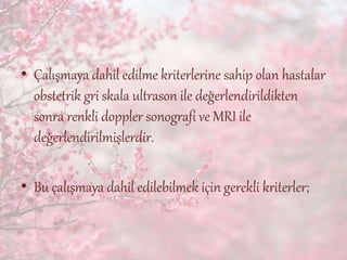 • Çalışmaya dahil edilme kriterlerine sahip olan hastalar
obstetrik gri skala ultrason ile değerlendirildikten
sonra renkli doppler sonografi ve MRI ile
değerlendirilmişlerdir.
• Bu çalışmaya dahil edilebilmek için gerekli kriterler;
 