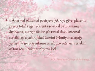• 1. Anormal plasental pozisyon (ACR’ye göre, plasenta
previa totalis eğer plasenta servikal os’u tamamen
örtüyorsa, marginalis ise plasental doku internal
servikal os’a yakın fakat üzerini örtmüyorsa, aşağı
yerleşimli ise plasentanın en alt ucu internal servikal
os’tan 3cm uzakta yerleşimli ise)
ACR: American Collage of Radiology
 