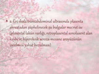 • 2. Gri skala transabdominal ultrasonda plasenta
akreatadan şüphelinecek şu bulgular mecvut ise
(plasental lakün varlığı, retroplasental sonolusent alan
kaybı ve hiperekoik seroza-mesane arayüzünün
incelmesi yahut bozulması)
 
